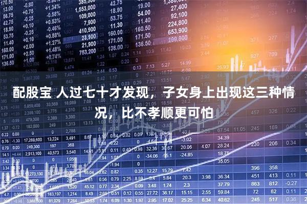 配股宝 人过七十才发现，子女身上出现这三种情况，比不孝顺更可怕