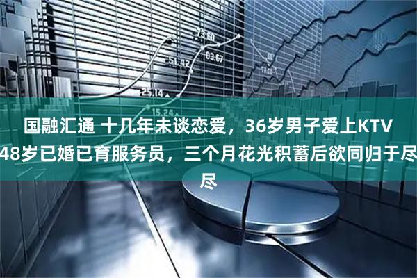 国融汇通 十几年未谈恋爱，36岁男子爱上KTV48岁已婚已育服务员，三个月花光积蓄后欲同归于尽