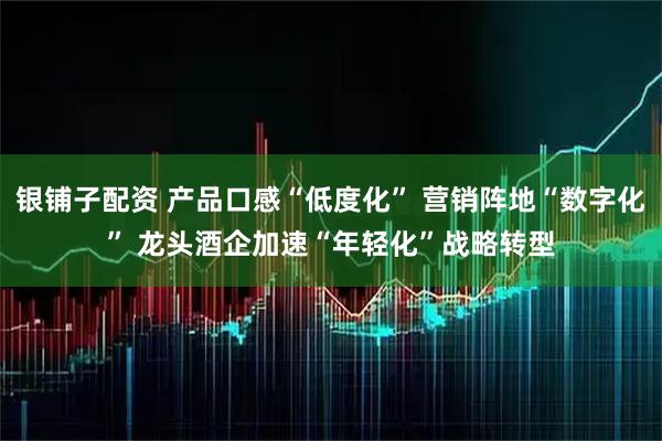 银铺子配资 产品口感“低度化” 营销阵地“数字化” 龙头酒企加速“年轻化”战略转型