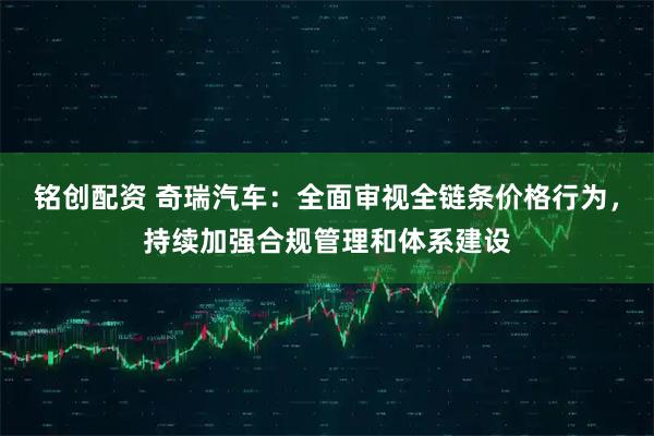 铭创配资 奇瑞汽车：全面审视全链条价格行为，持续加强合规管理和体系建设