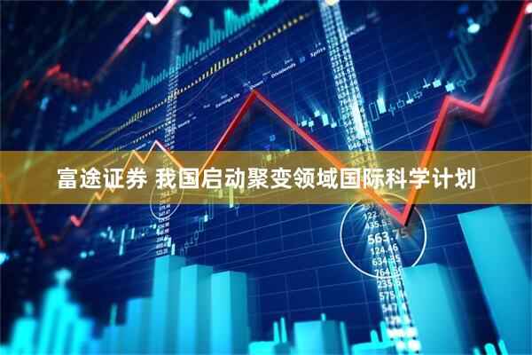 富途证券 我国启动聚变领域国际科学计划