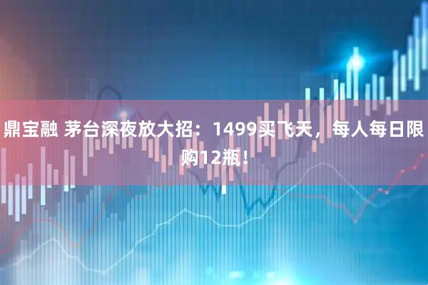 鼎宝融 茅台深夜放大招:1499买飞天,每人每日限购12瓶!