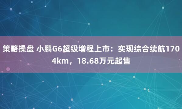 策略操盘 小鹏G6超级增程上市：实现综合续航1704km，18.68万元起售