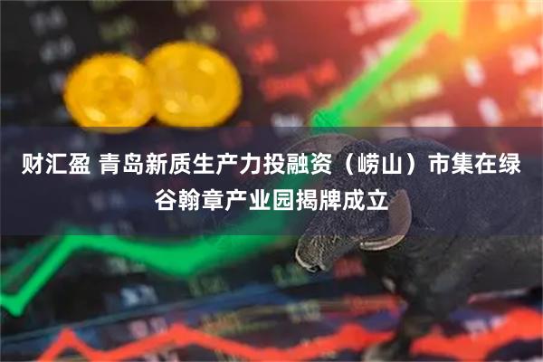 财汇盈 青岛新质生产力投融资(崂山)市集在绿谷翰章产业园揭牌成立