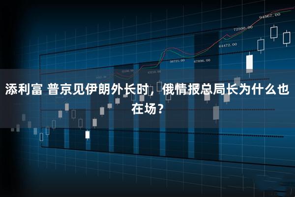 添利富 普京见伊朗外长时，俄情报总局长为什么也在场？