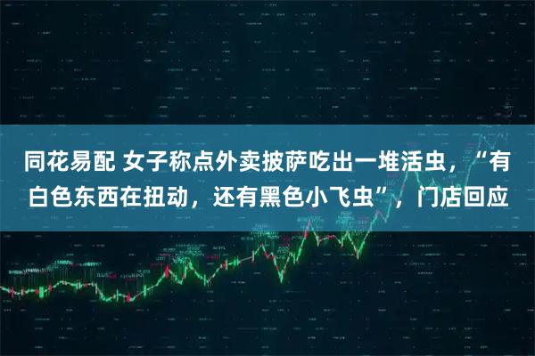 同花易配 女子称点外卖披萨吃出一堆活虫，“有白色东西在扭动，还有黑色小飞虫”，门店回应