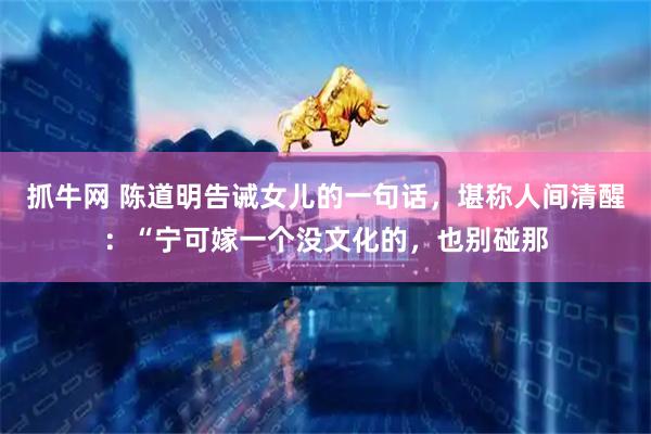 抓牛网 陈道明告诫女儿的一句话，堪称人间清醒：“宁可嫁一个没文化的，也别碰那